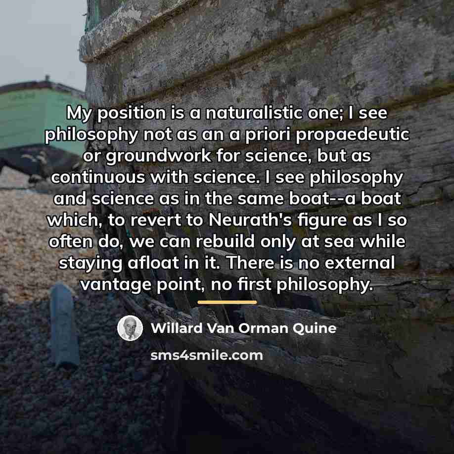 “My position is a naturalistic one; I see philosophy not…” quote by Willard Van Orman Quine