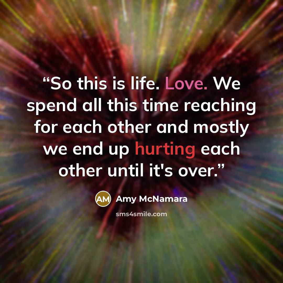 “So this is life. Love. We spend all this time reaching for each other and mostly we end up hurting each other until it's over.” quote by Amy McNamara