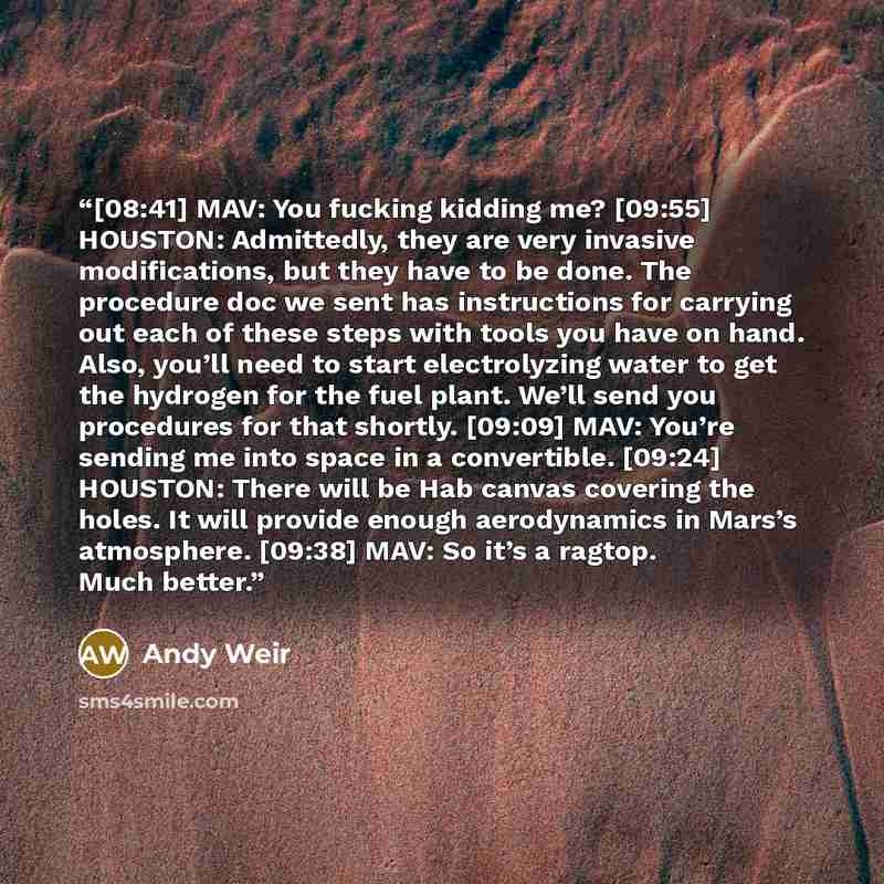 “[08:41] MAV: You fucking kidding me? [09:55] HOUSTON: Admittedly, they are very invasive modifications, but they have to be done. The procedure doc we sent has instructions for carrying out each of these steps with tools you have on hand. Also, you’ll need to start electrolyzing water to get the…” quote by Andy Weir