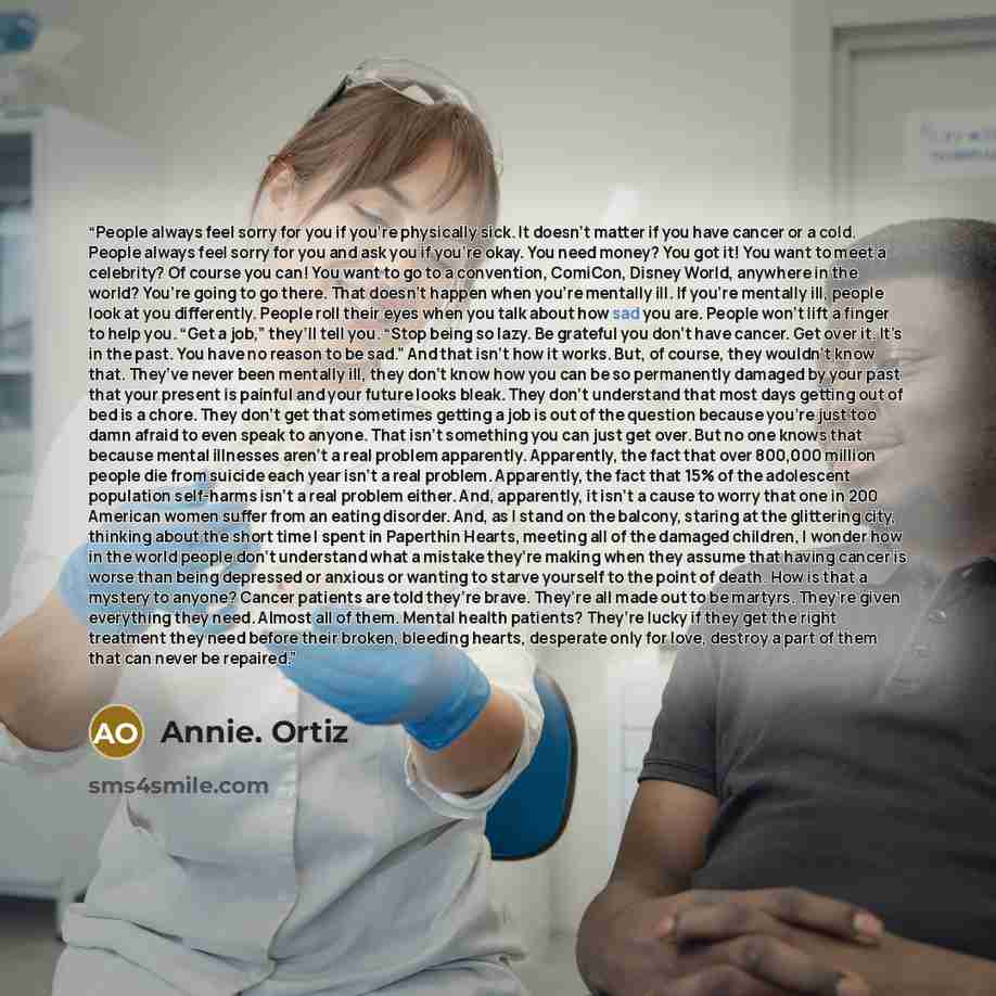 “People always feel sorry for you if you’re physically sick. It doesn’t matter if you have cancer or a cold. People always feel sorry for you and ask you if you’re okay. You need money? You got it! You want to meet a celebrity? Of course you can! You want to go to a convention, ComiCon, Disney…” quote by Annie. Ortiz