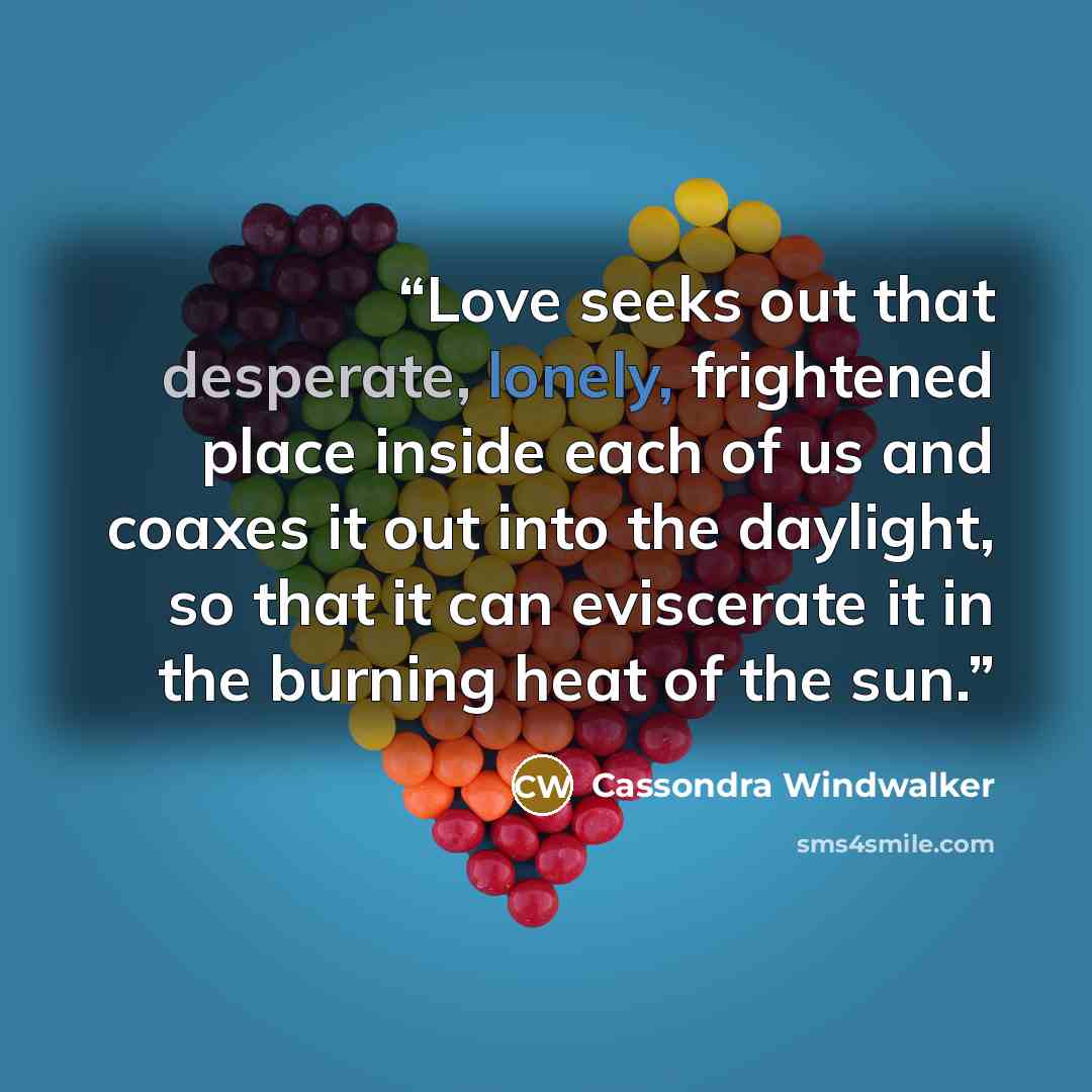 “Love seeks out that desperate, lonely, frightened place inside each of us and coaxes it out into the daylight, so that it can eviscerate it in the burning heat of the sun.” quote by Cassondra Windwalker