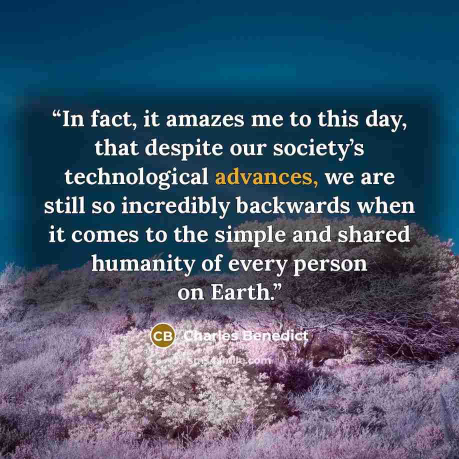 “In fact, it amazes me to this day, that despite our society’s technological advances, we are still so incredibly backwards when it comes to the simple and shared humanity of every person on Earth.” quote by Charles Benedict