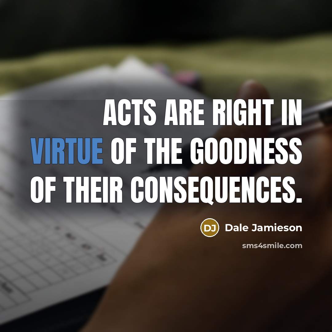 “Acts are right in virtue of the goodness of their…” quote by Dale Jamieson