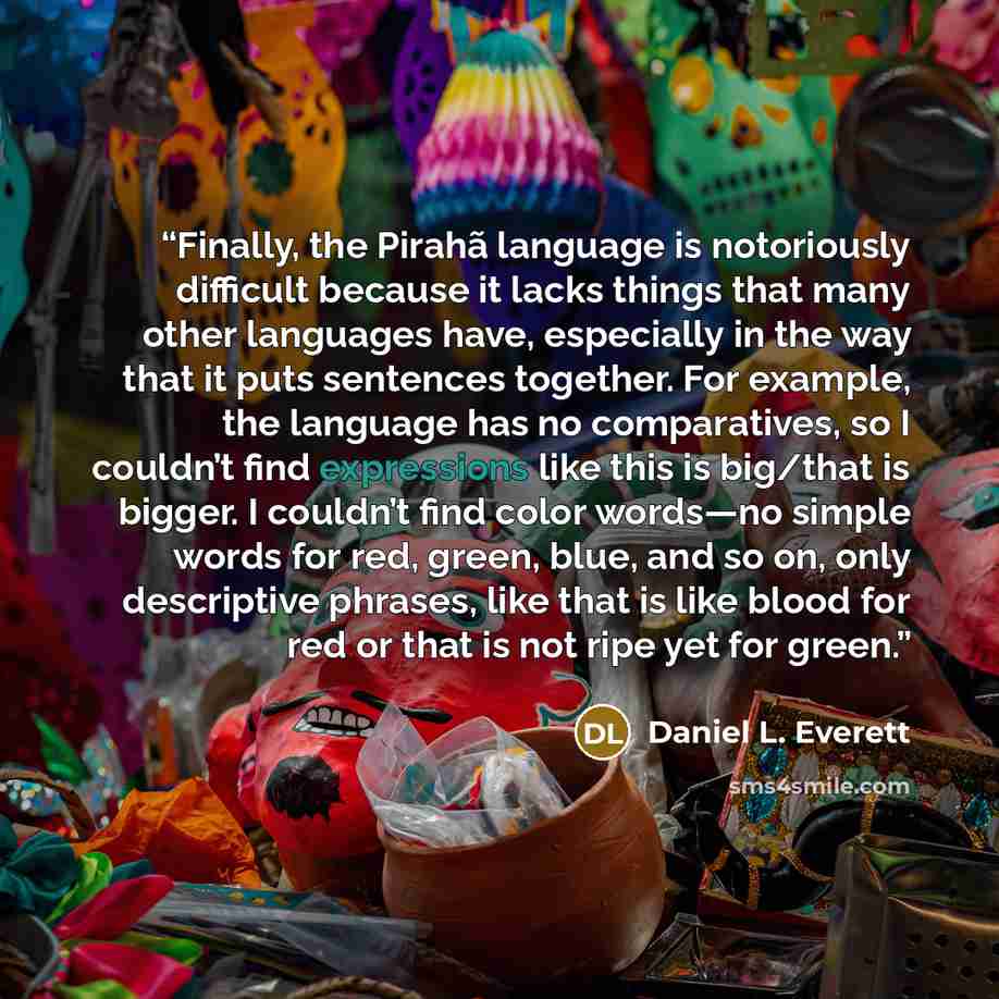 “Finally, the Pirahã language is notoriously difficult because it lacks things that many other languages have, especially in the way that it puts sentences together. For example, the language has no comparatives, so I couldn’t find expressions like this is big/that is bigger. I couldn’t find color…” quote by Daniel L. Everett