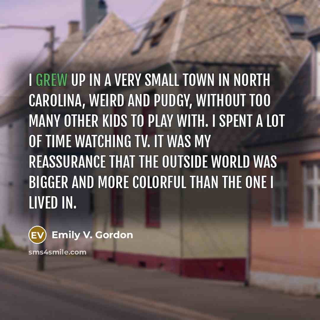 “I grew up in a very small town in North Carolina, weird and pudgy, without too many other kids to play with. I spent a lot of time watching TV. It was my reassurance that the outside world was bigger and more colorful than the one I lived in.” quote by Emily V. Gordon
