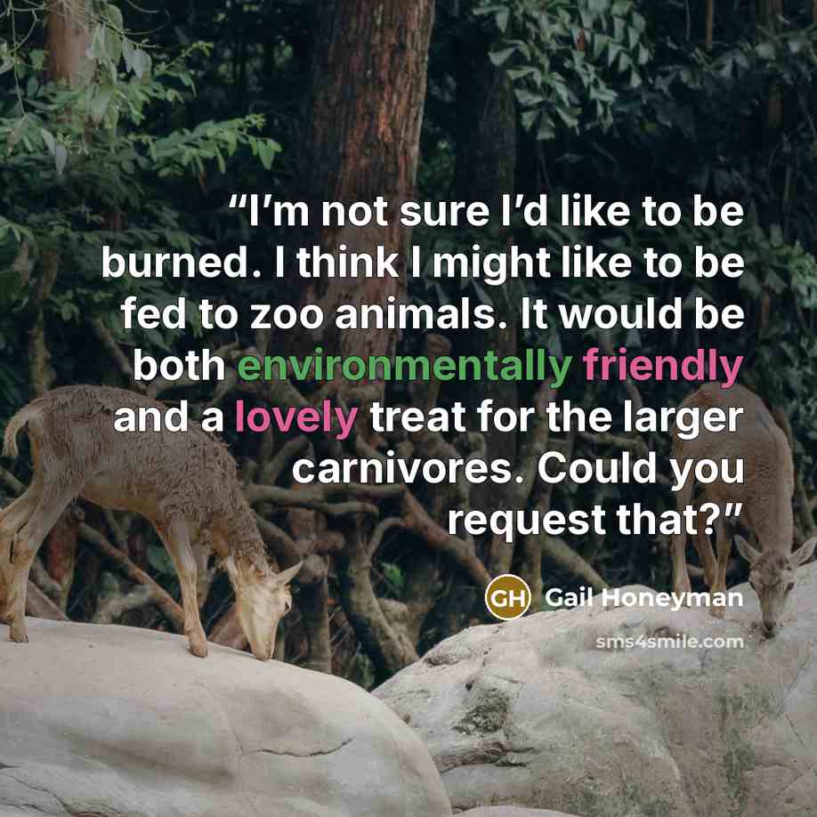 “I’m not sure I’d like to be burned. I think I might like to be fed to zoo animals. It would be both environmentally friendly and a lovely treat for the larger carnivores. Could you request that?” quote by Gail Honeyman