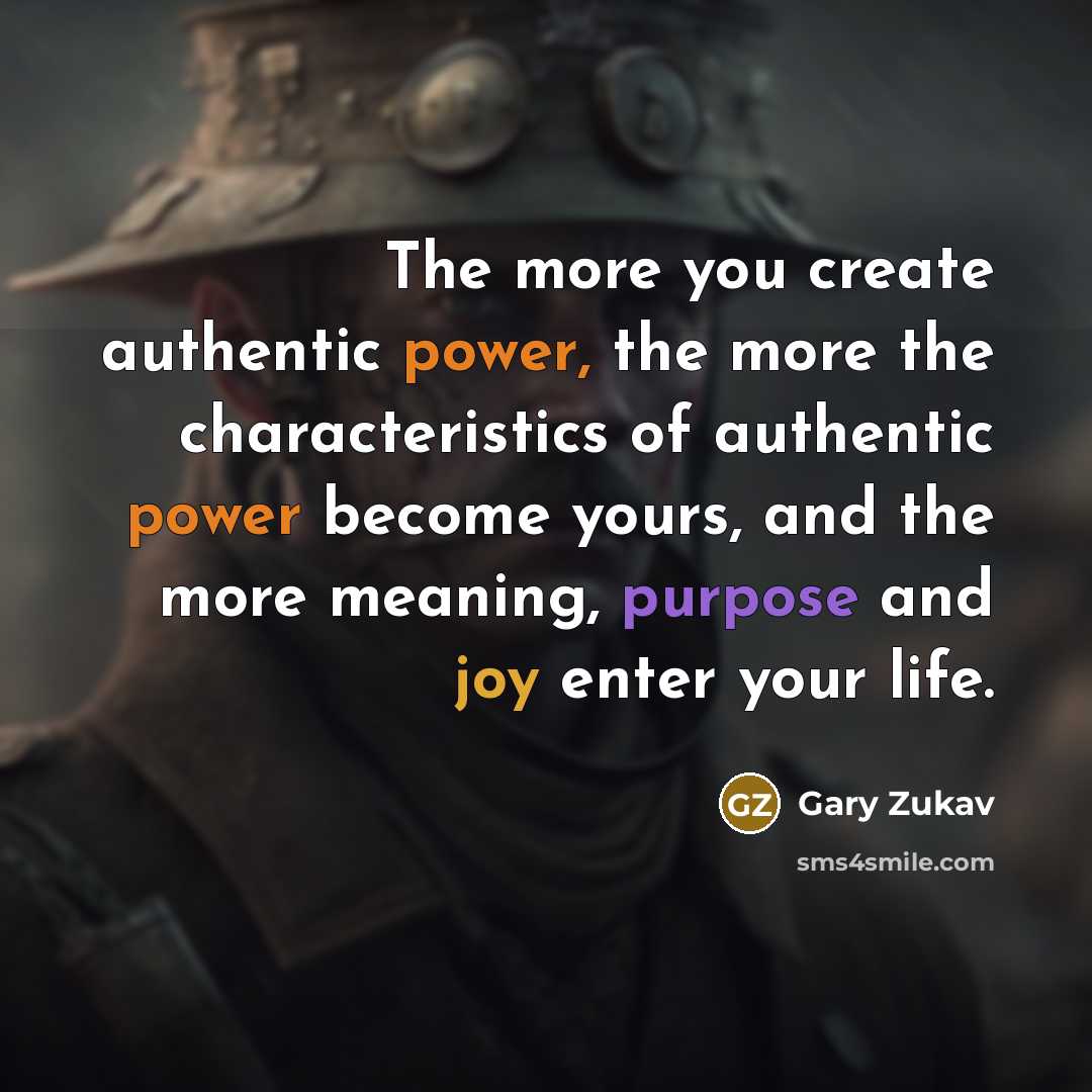 “The more you create authentic power, the more the characteristics of authentic power become yours, and the more meaning, purpose and joy enter your life.” quote by Gary Zukav