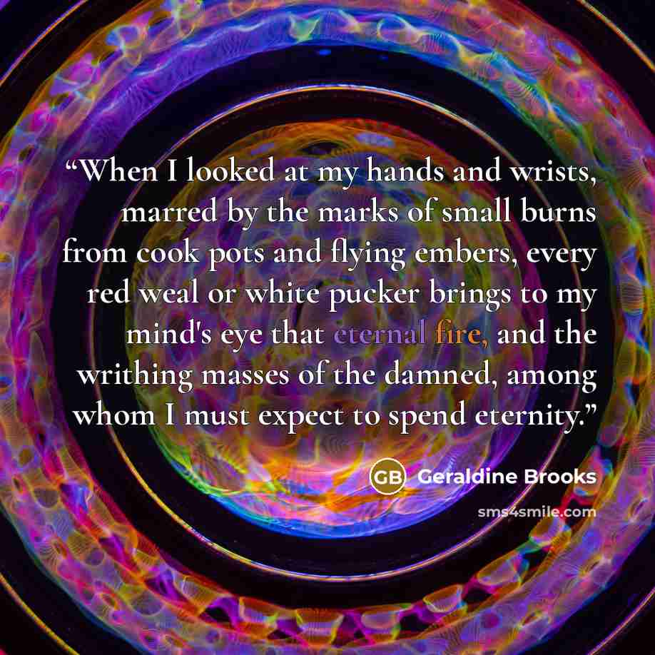 “When I looked at my hands and wrists, marred by the marks of small burns from cook pots and flying embers, every red weal or white pucker brings to my mind's eye that eternal fire, and the writhing masses of the damned, among whom I must expect to spend eternity.” quote by Geraldine Brooks