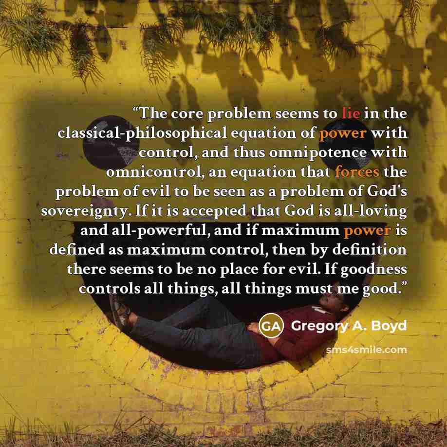 “The core problem seems to lie in the classical-philosophical equation of power with control, and thus omnipotence with omnicontrol, an equation that forces the problem of evil to be seen as a problem of God's sovereignty. If it is accepted that God is all-loving and all-powerful, and if maximum…” quote by Gregory A. Boyd