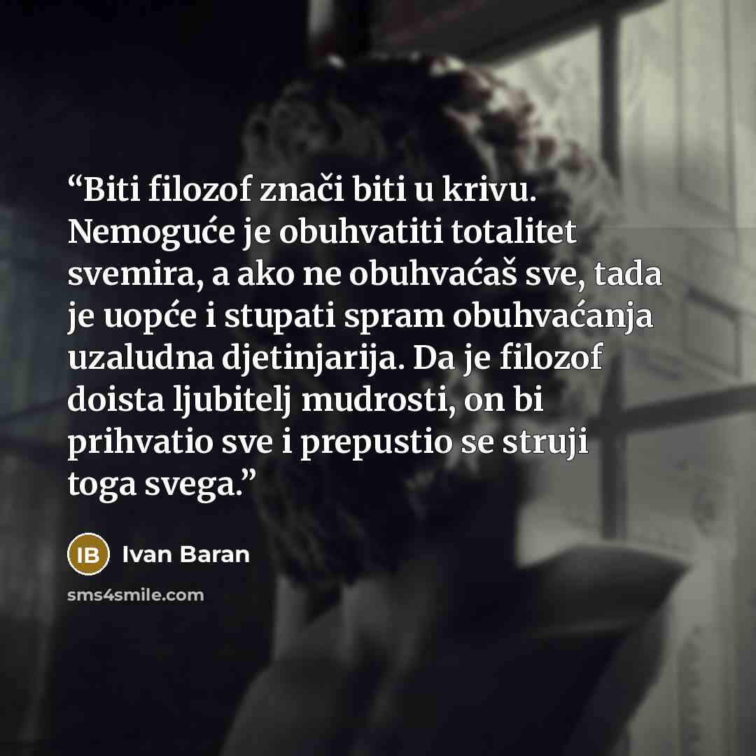 “Biti filozof znači biti u krivu. Nemoguće je obuhvatiti totalitet svemira, a ako ne obuhvaćaš sve, tada je uopće i stupati spram obuhvaćanja uzaludna djetinjarija. Da je filozof doista ljubitelj mudrosti, on bi prihvatio sve i prepustio se struji toga svega.” quote by Ivan Baran