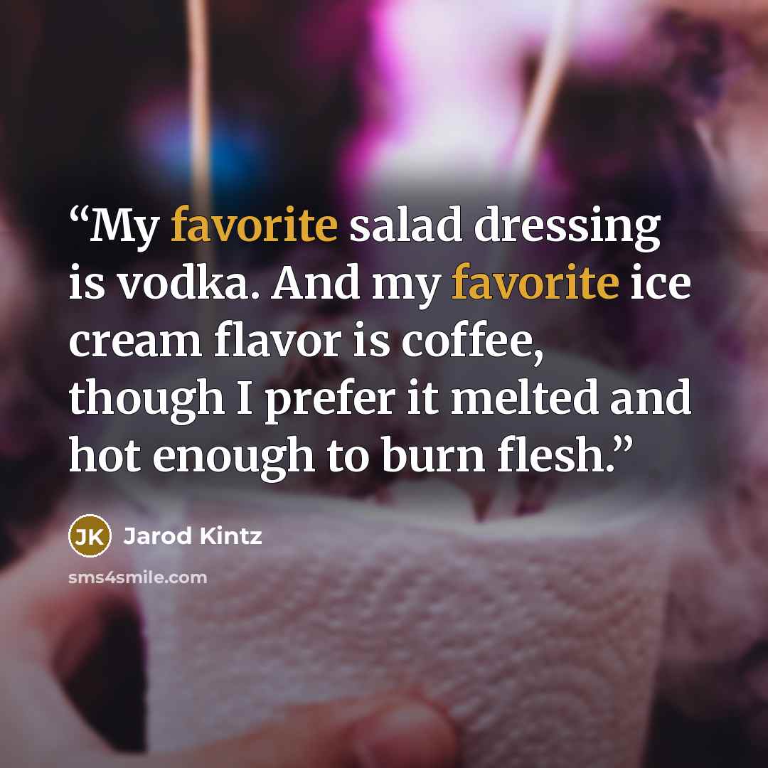 “My favorite salad dressing is vodka. And my favorite ice cream flavor is coffee, though I prefer it melted and hot enough to burn flesh.” quote by Jarod Kintz
