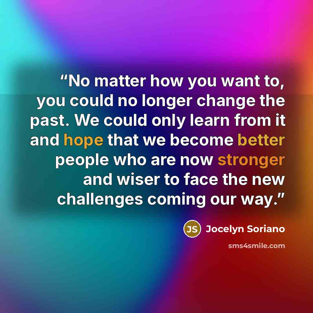 “No matter how you want to, you could no longer change the past. We could only learn from it and hope that we become better people who are now stronger and wiser to face the new challenges coming our way.” quote by Jocelyn Soriano
