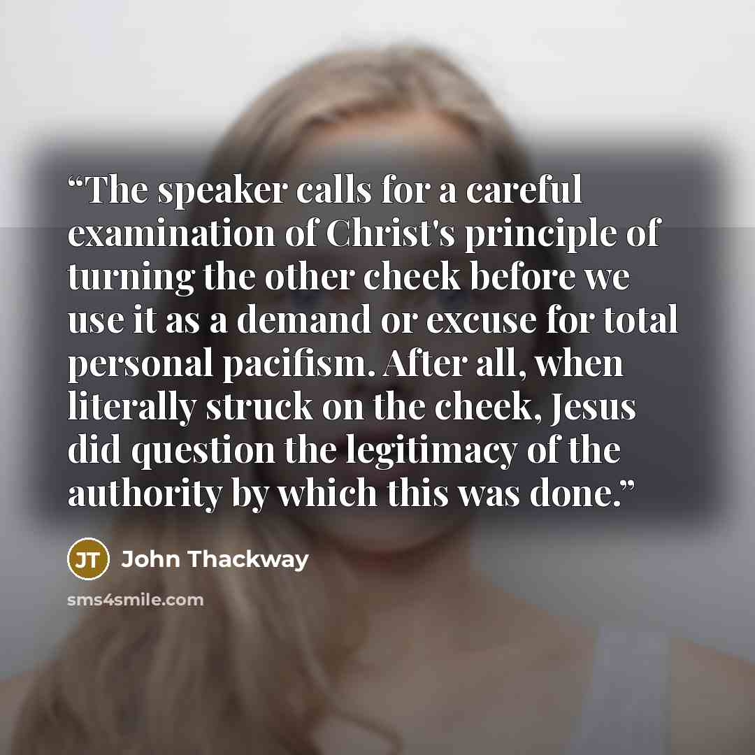 “The speaker calls for a careful examination of Christ's principle of turning the other cheek before we use it as a demand or excuse for total personal pacifism. After all, when literally struck on the cheek, Jesus did question the legitimacy of the authority by which this was done.” quote by John Thackway