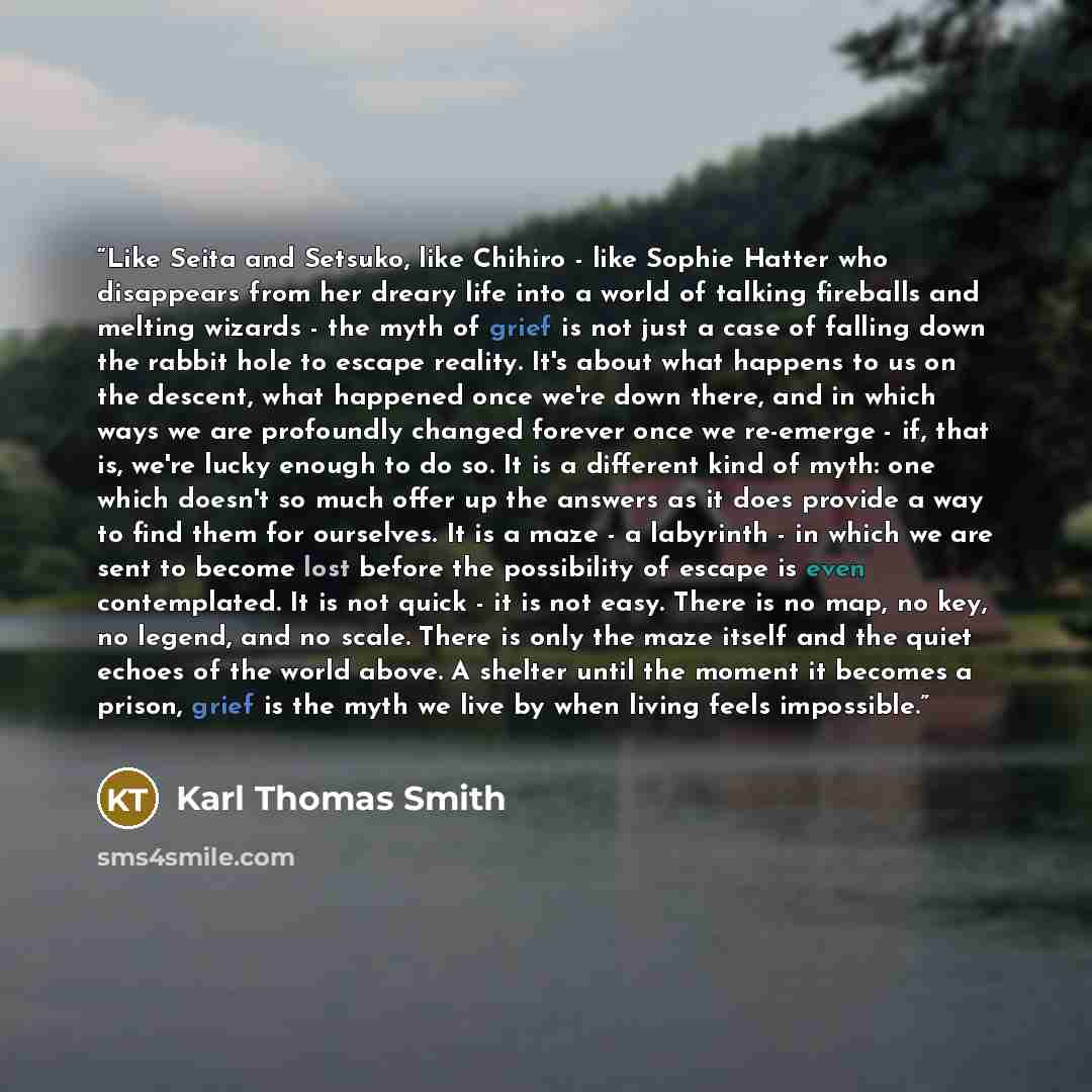 “Like Seita and Setsuko, like Chihiro - like Sophie Hatter who disappears from her dreary life into a world of talking fireballs and melting wizards - the myth of grief is not just a case of falling down the rabbit hole to escape reality. It's about what happens to us on the descent, what happened…” quote by Karl Thomas Smith