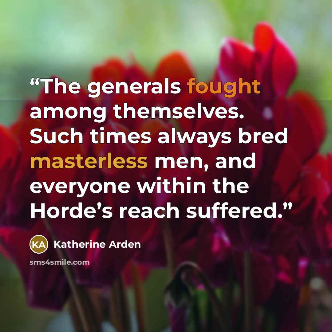 “The generals fought among themselves. Such times always bred masterless men, and everyone within the Horde’s reach suffered.” quote by Katherine Arden