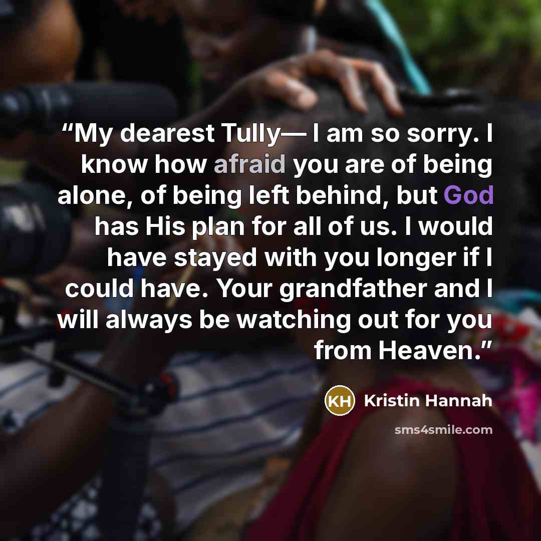 “My dearest Tully— I am so sorry. I know how afraid you are of being alone, of being left behind, but God has His plan for all of us. I would have stayed with you longer if I could have. Your grandfather and I will always be watching out for you from Heaven.” quote by Kristin Hannah