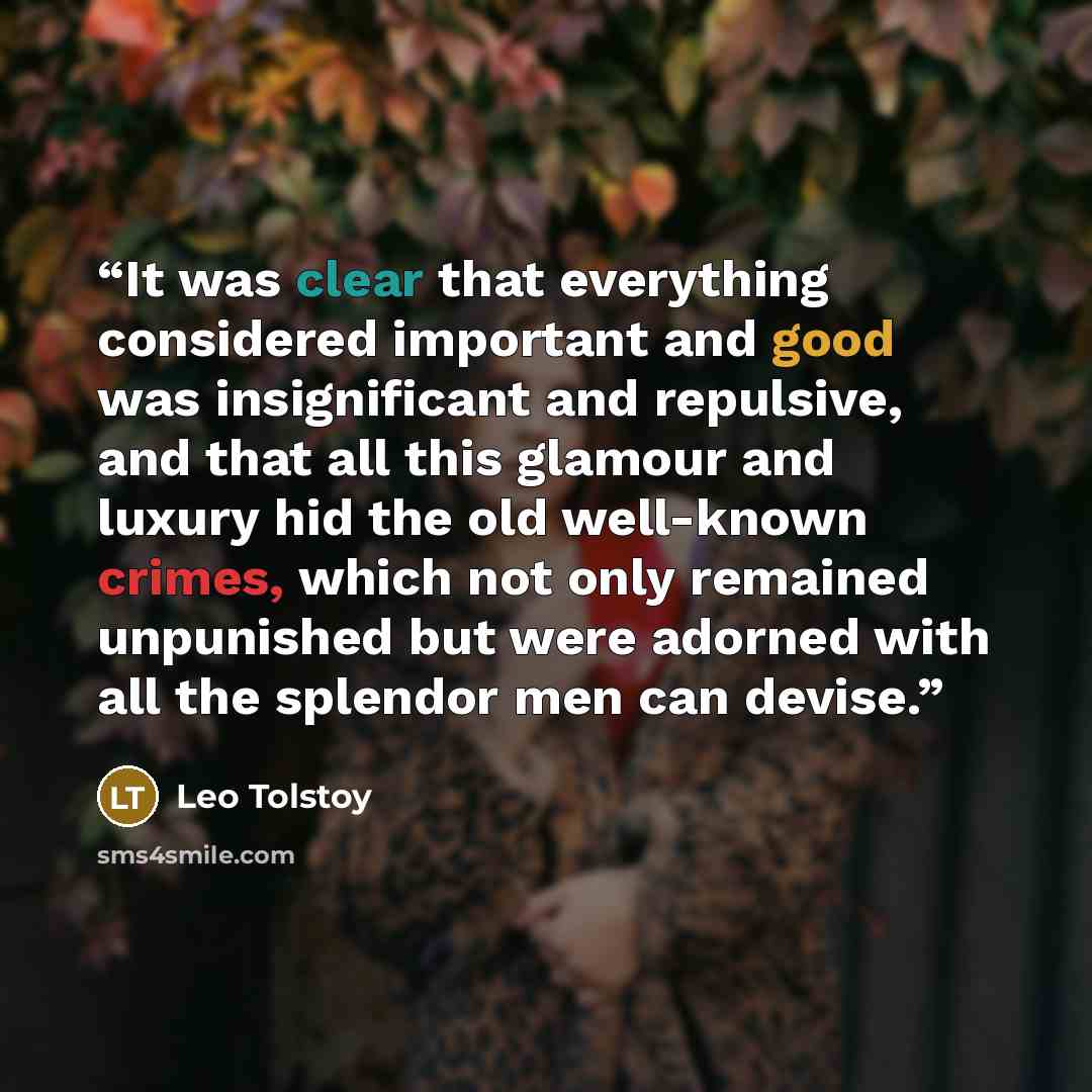 “It was clear that everything considered important and good was insignificant and repulsive, and that all this glamour and luxury hid the old well-known crimes, which not only remained unpunished but were adorned with all the splendor men can devise.” quote by Leo Tolstoy