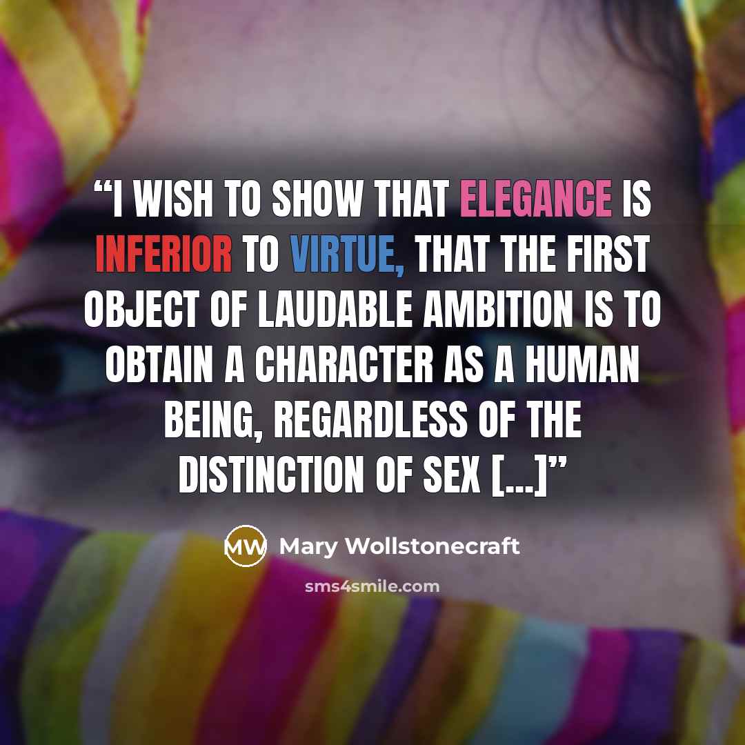 “I wish to show that elegance is inferior to virtue, that the first object of laudable ambition is to obtain a character as a human being, regardless of the distinction of sex [...]” quote by Mary Wollstonecraft