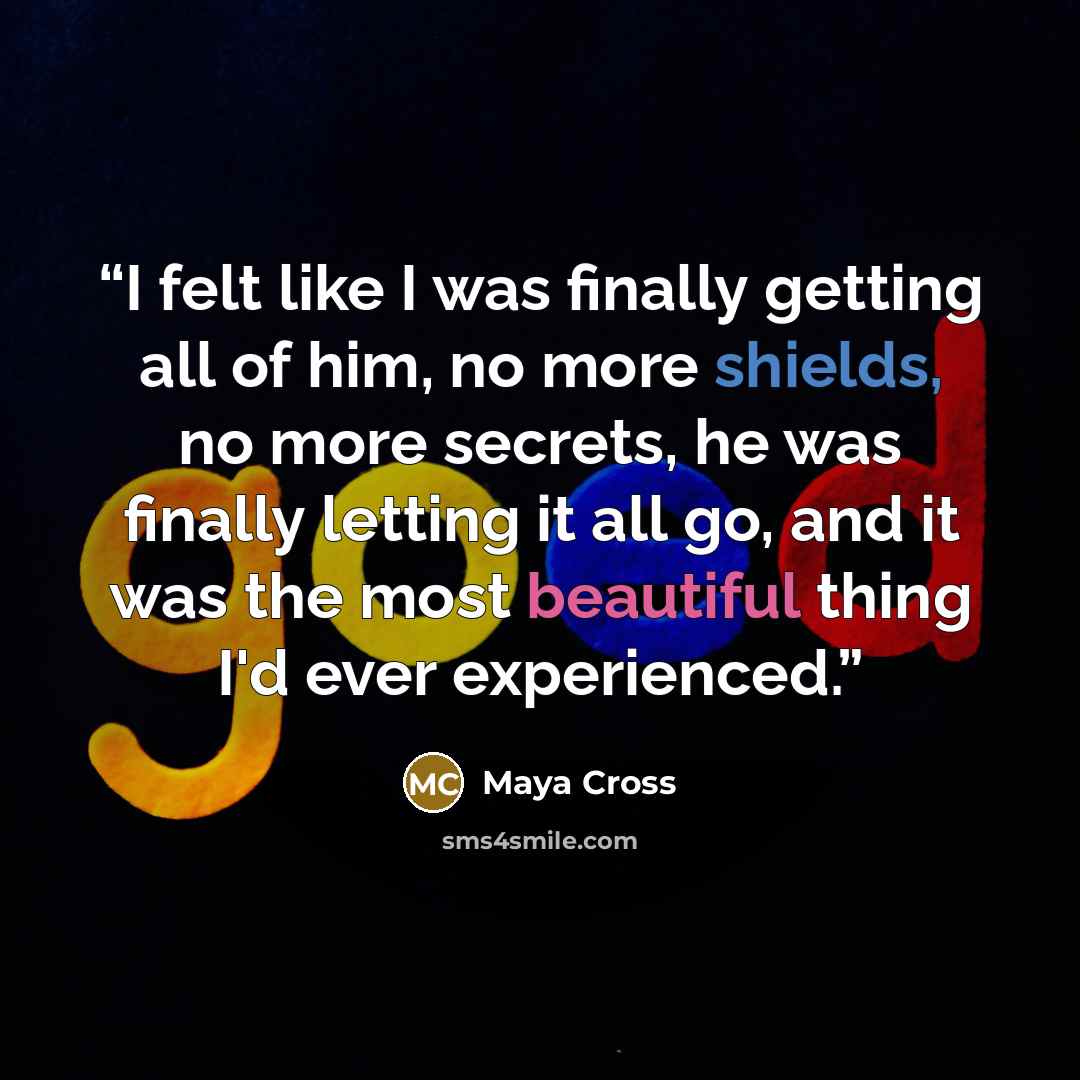 “I felt like I was finally getting all of him, no more shields, no more secrets, he was finally letting it all go, and it was the most beautiful thing I'd ever experienced.” quote by Maya Cross