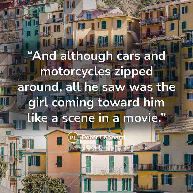“And although cars and motorcycles zipped around, all he saw was the girl coming toward him like a scene in a movie.” quote by Peter Leonard