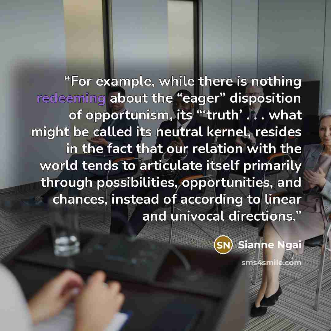 “For example, while there is nothing redeeming about the “eager” disposition of opportunism, its “‘truth’ . . . what might be called its neutral kernel, resides in the fact that our relation with the world tends to articulate itself primarily through possibilities, opportunities, and chances…” quote by Sianne Ngai