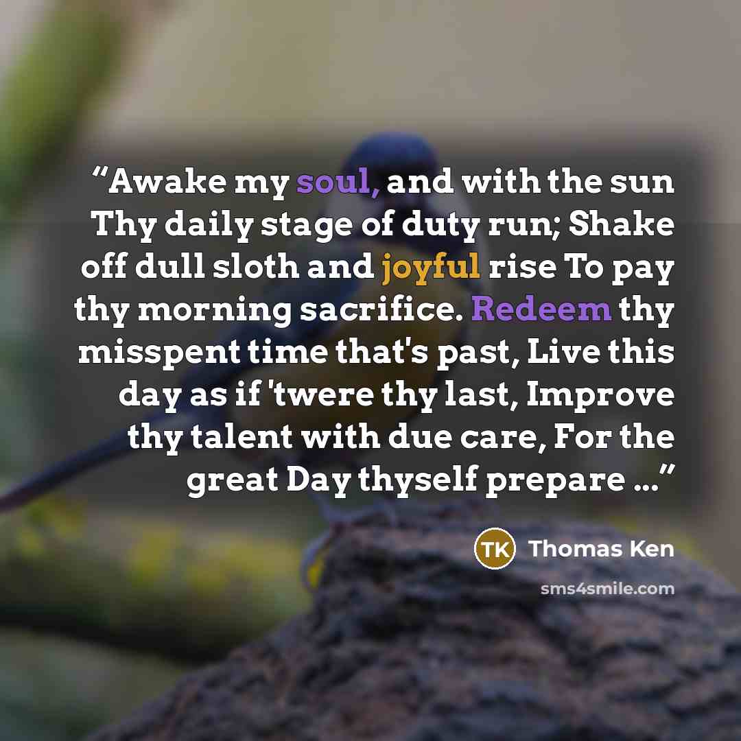 “Awake my soul, and with the sun Thy daily stage of duty run; Shake off dull sloth and joyful rise To pay thy morning sacrifice. Redeem thy misspent time that's past, Live this day as if 'twere thy last, Improve thy talent with due care, For the great Day thyself prepare ...” quote by Thomas Ken