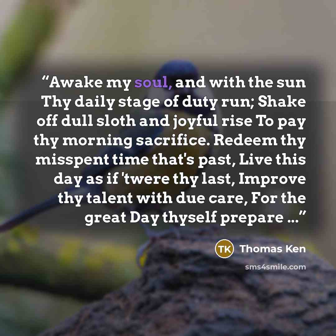 “Awake my soul, and with the sun Thy daily stage of duty run; Shake off dull sloth and joyful rise To pay thy morning sacrifice. Redeem thy misspent time that's past, Live this day as if 'twere thy last, Improve thy talent with due care, For the great Day thyself prepare ...” quote by Thomas Ken