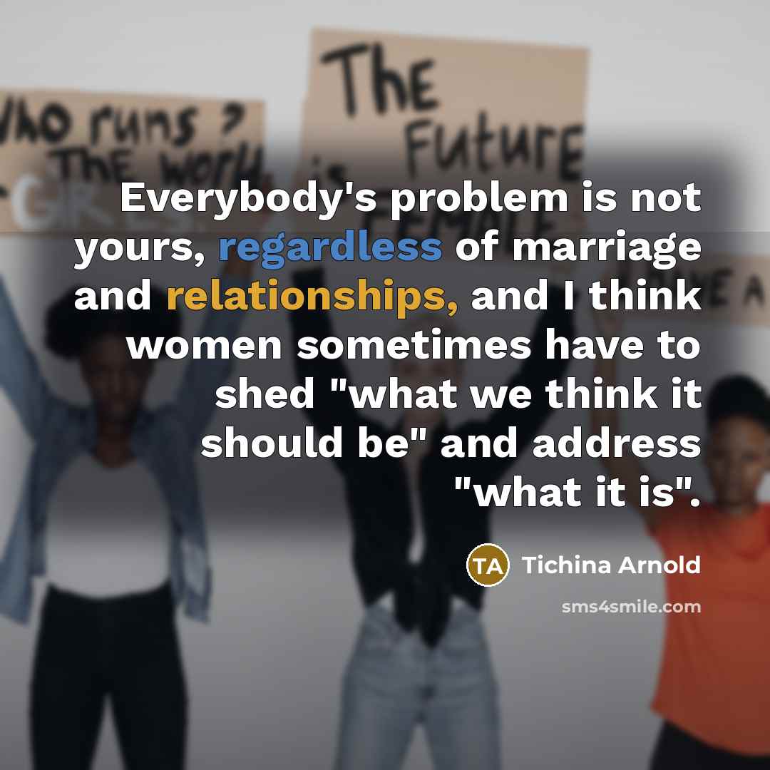 “Everybody's problem is not yours, regardless of marriage and relationships, and I think women sometimes have to shed "what we think it should be" and address "what it is".” quote by Tichina Arnold