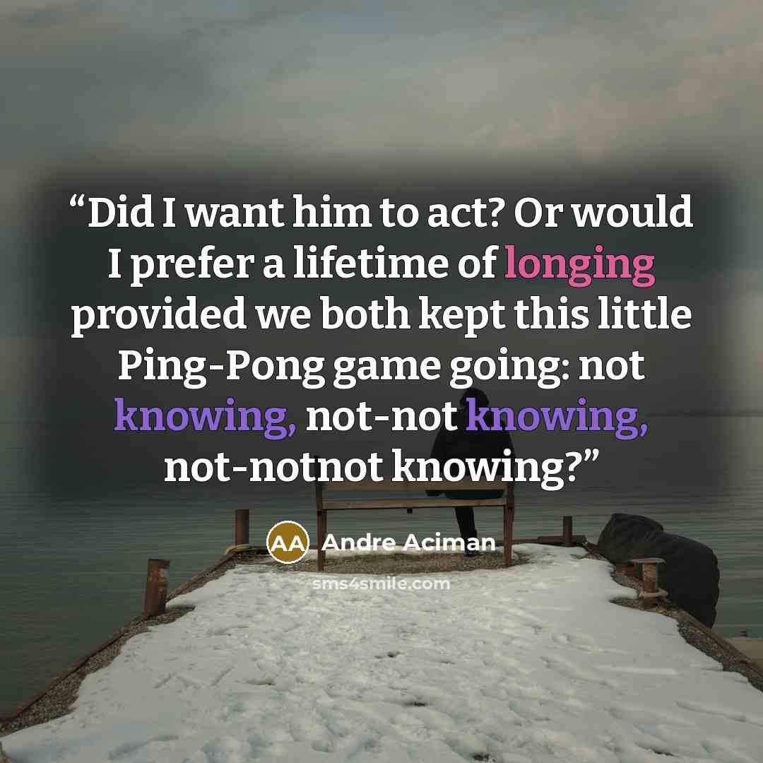 “Did I want him to act? Or would I prefer a lifetime of longing provided we both kept this little Ping-Pong game going: not knowing, not-not knowing, not-notnot knowing?” quote by André Aciman