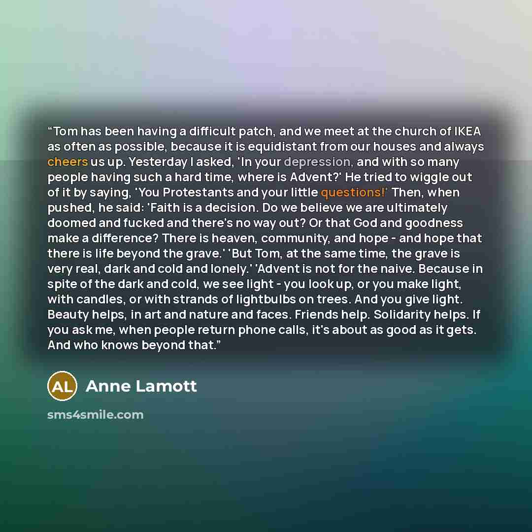 “Tom has been having a difficult patch, and we meet at the church of IKEA as often as possible, because it is equidistant from our houses and always cheers us up. Yesterday I asked, 'In your depression, and with so many people having such a hard time, where is Advent?' He tried to wiggle out of it…” quote by Anne Lamott