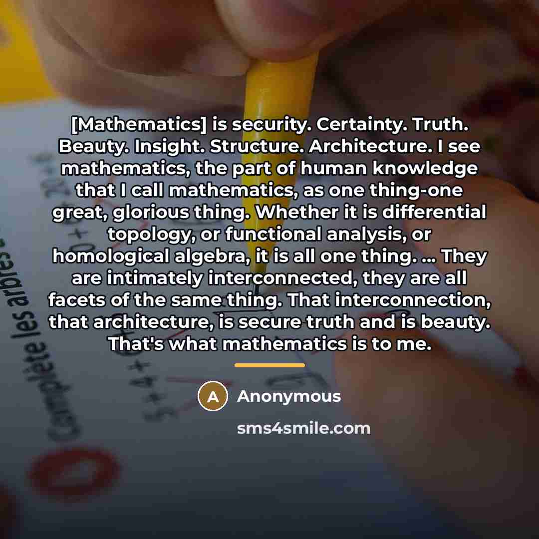 “[Mathematics] is security. Certainty. Truth. Beauty. Insight. Structure. Architecture. I…” quote by Anonymous