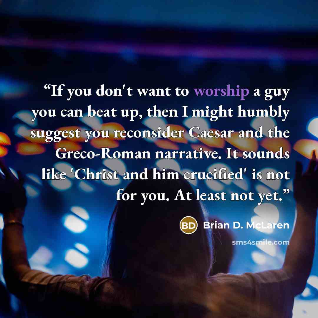 “If you don't want to worship a guy you can beat up, then I might humbly suggest you reconsider Caesar and the Greco-Roman narrative. It sounds like 'Christ and him crucified' is not for you. At least not yet.” quote by Brian D. McLaren