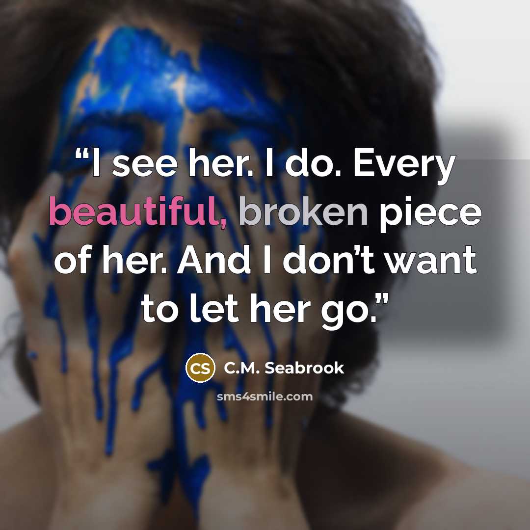 “I see her. I do. Every beautiful, broken piece of her. And I don’t want to let her go.” quote by C.M. Seabrook