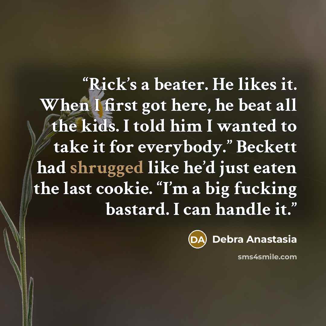 “Rick’s a beater. He likes it. When I first got here, he beat all the kids. I told him I wanted to take it for everybody.” Beckett had shrugged like he’d just eaten the last cookie. “I’m a big fucking bastard. I can handle it.” quote by Debra Anastasia