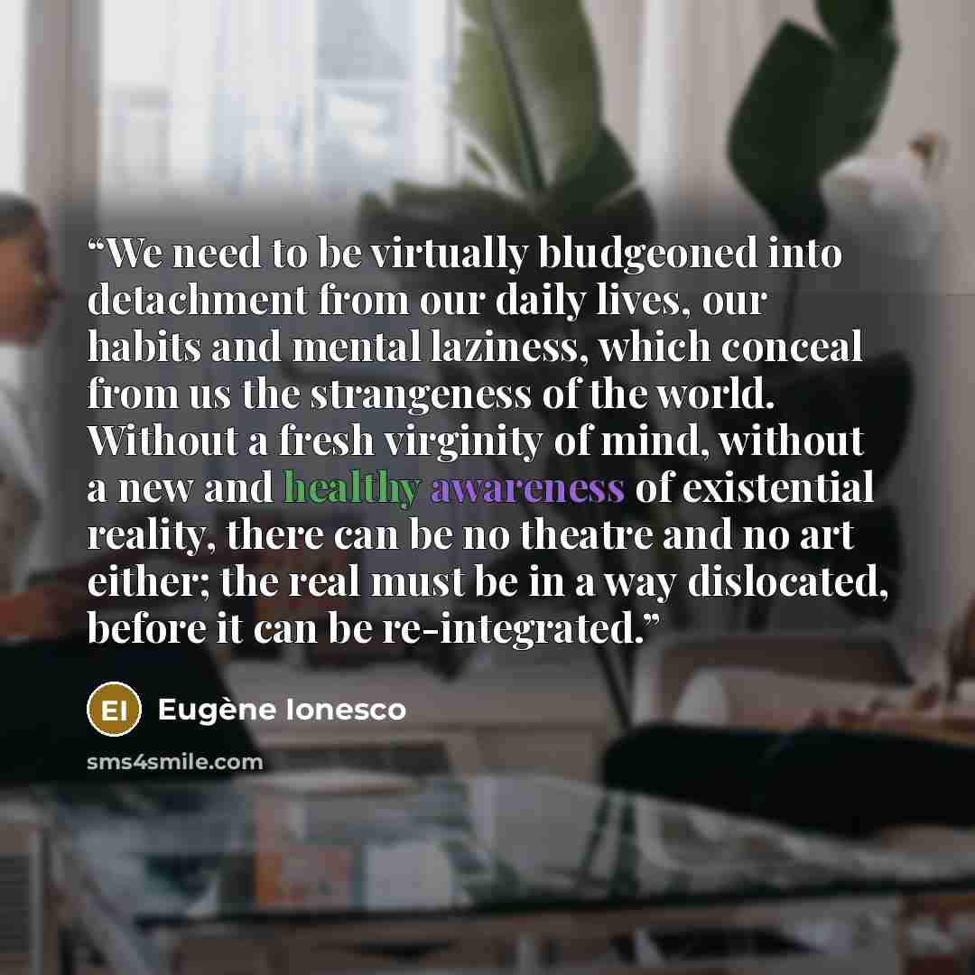 “We need to be virtually bludgeoned into detachment from our daily lives, our habits and mental laziness, which conceal from us the strangeness of the world. Without a fresh virginity of mind, without a new and healthy awareness of existential reality, there can be no theatre and no art either; the…” quote by Eugène Ionesco
