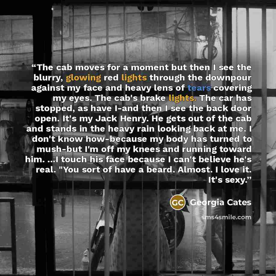 “The cab moves for a moment but then I see the blurry, glowing red lights through the downpour against my face and heavy lens of tears covering my eyes. The cab's brake lights. The car has stopped, as have I-and then I see the back door open. It's my Jack Henry. He gets out of the cab and stands in…” quote by Georgia Cates