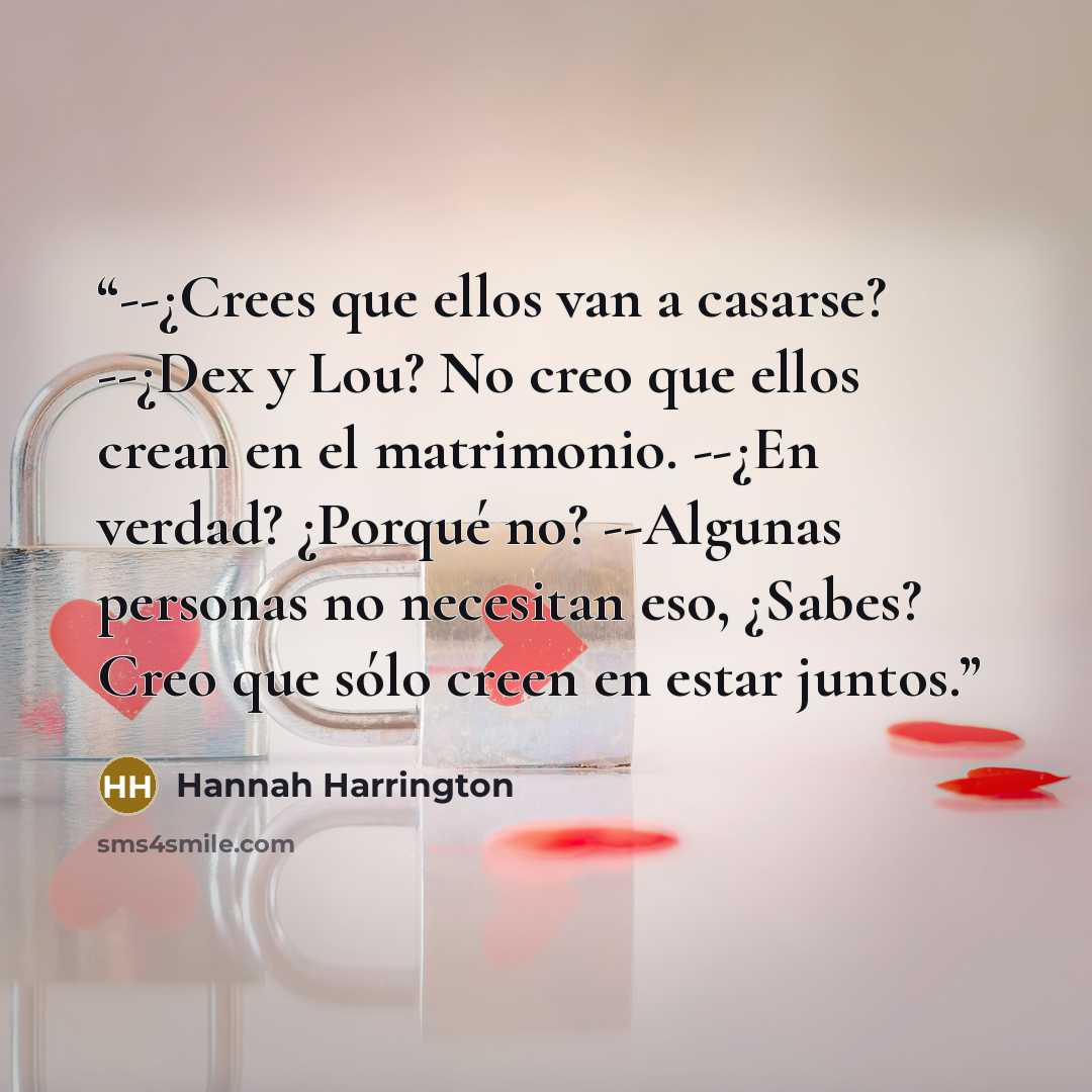 “--¿Crees que ellos van a casarse? --¿Dex y Lou? No creo que ellos crean en el matrimonio. --¿En verdad? ¿Porqué no? --Algunas personas no necesitan eso, ¿Sabes? Creo que sólo creen en estar juntos.” quote by Hannah Harrington