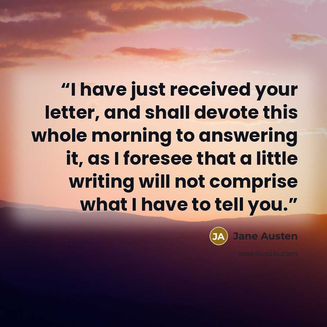 “I have just received your letter, and shall devote this whole morning to answering it, as I foresee that a little writing will not comprise what I have to tell you.” quote by Jane Austen