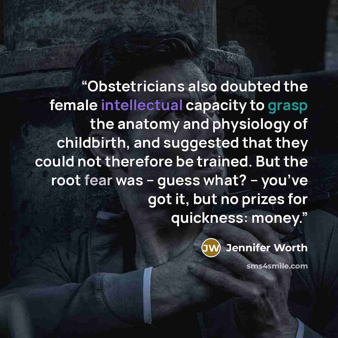 “Obstetricians also doubted the female intellectual capacity to grasp the anatomy and physiology of childbirth, and suggested that they could not therefore be trained. But the root fear was – guess what? – you’ve got it, but no prizes for quickness: money.” quote by Jennifer Worth