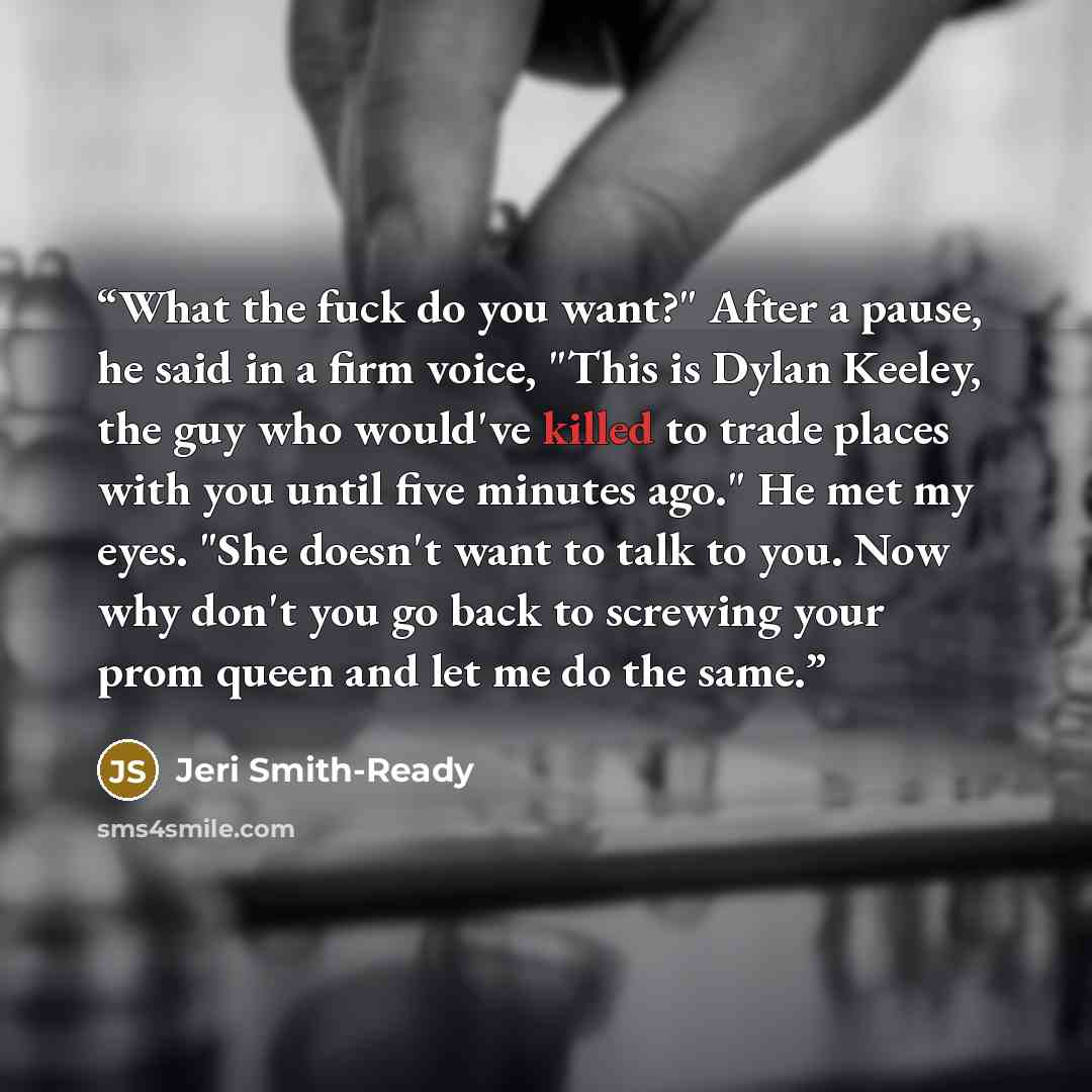 “What the fuck do you want?" After a pause, he said in a firm voice, "This is Dylan Keeley, the guy who would've killed to trade places with you until five minutes ago." He met my eyes. "She doesn't want to talk to you. Now why don't you go back to screwing your prom queen and let me do the same.” quote by Jeri Smith-Ready