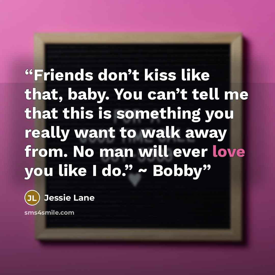 “Friends don’t kiss like that, baby. You can’t tell me that this is something you really want to walk away from. No man will ever love you like I do.” ~ Bobby” quote by Jessie Lane
