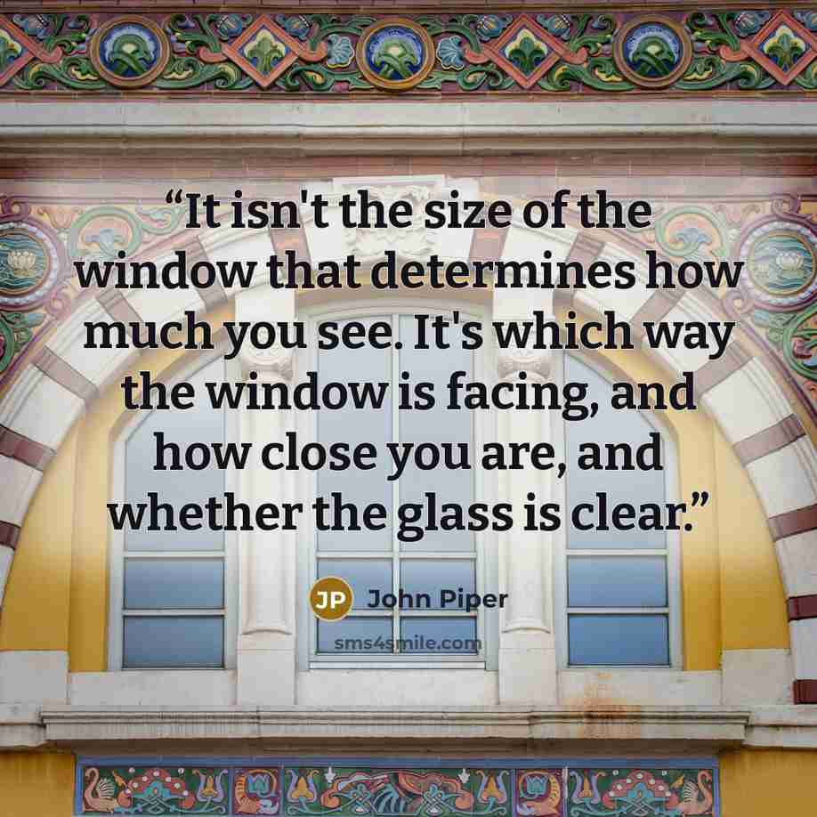 “It isn't the size of the window that determines how much you see. It's which way the window is facing, and how close you are, and whether the glass is clear.” quote by John Piper