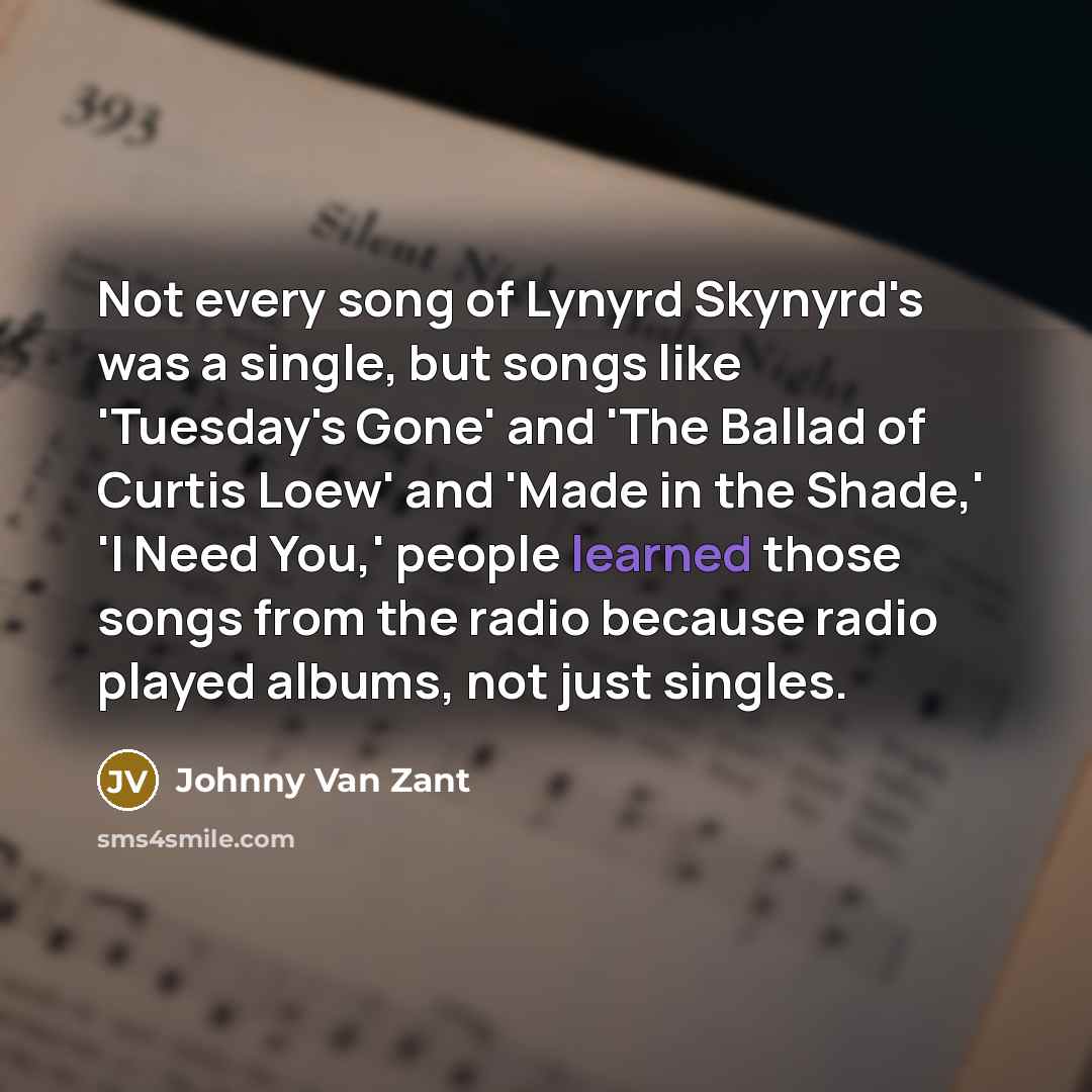 “Not every song of Lynyrd Skynyrd's was a single, but songs like 'Tuesday's Gone' and 'The Ballad of Curtis Loew' and 'Made in the Shade,' 'I Need You,' people learned those songs from the radio because radio played albums, not just singles.” quote by Johnny Van Zant