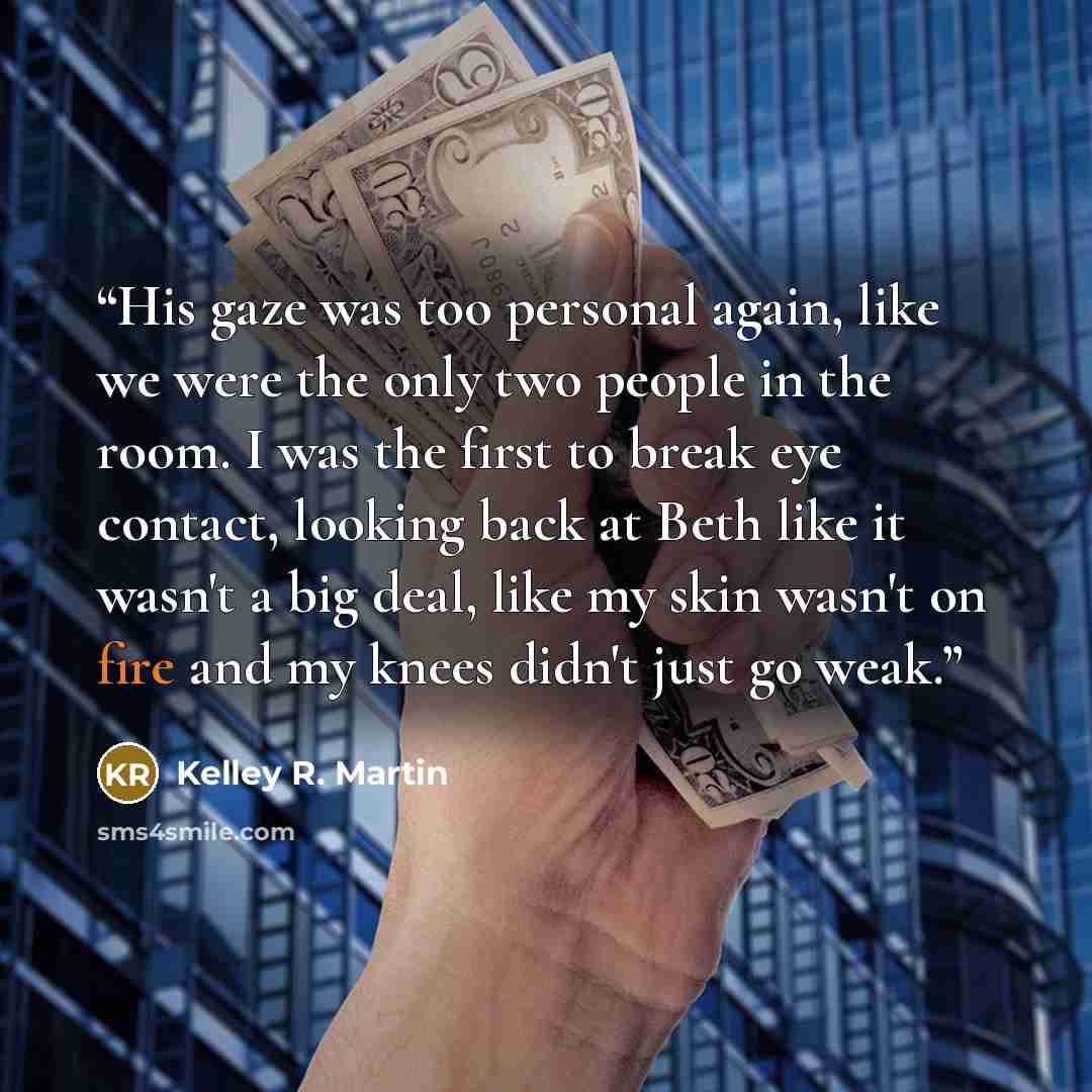 “His gaze was too personal again, like we were the only two people in the room. I was the first to break eye contact, looking back at Beth like it wasn't a big deal, like my skin wasn't on fire and my knees didn't just go weak.” quote by Kelley R. Martin