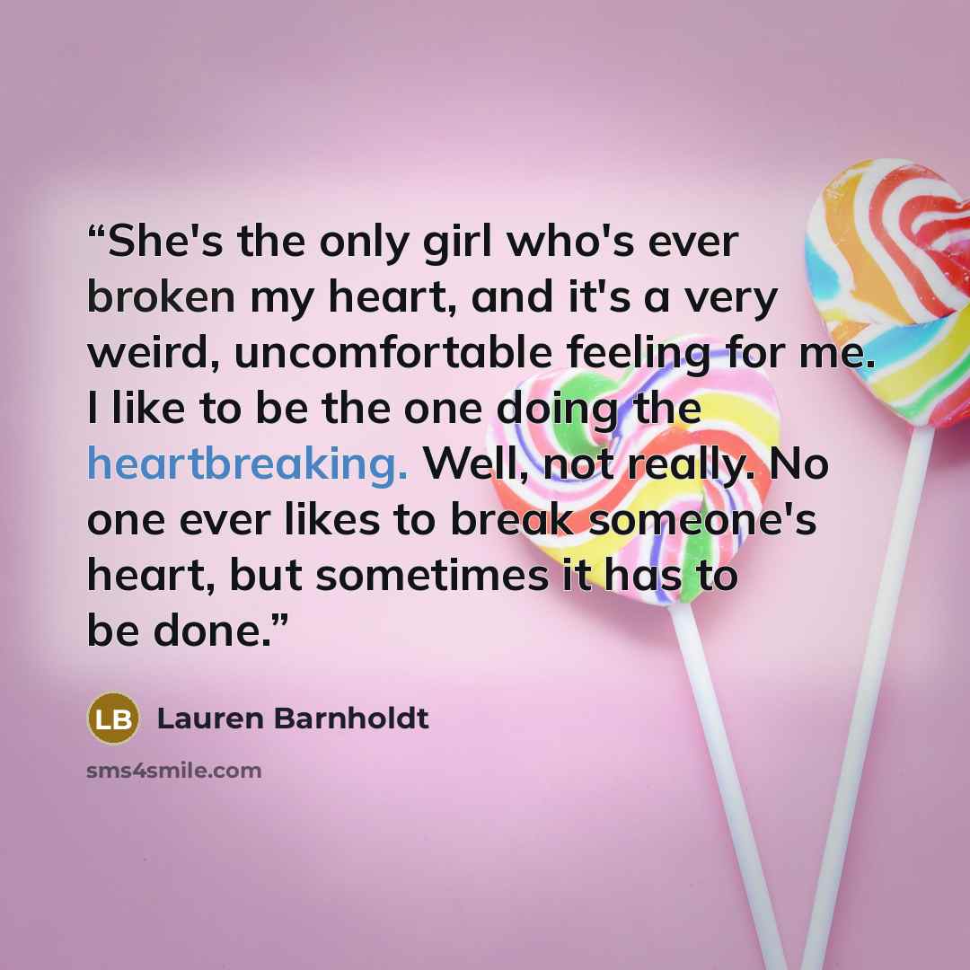 “She's the only girl who's ever broken my heart, and it's a very weird, uncomfortable feeling for me. I like to be the one doing the heartbreaking. Well, not really. No one ever likes to break someone's heart, but sometimes it has to be done.” quote by Lauren Barnholdt