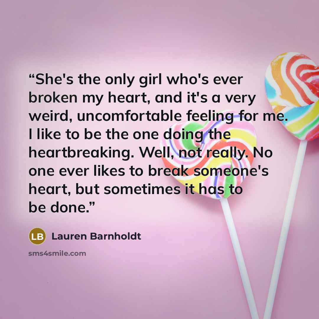 “She's the only girl who's ever broken my heart, and it's a very weird, uncomfortable feeling for me. I like to be the one doing the heartbreaking. Well, not really. No one ever likes to break someone's heart, but sometimes it has to be done.” quote by Lauren Barnholdt
