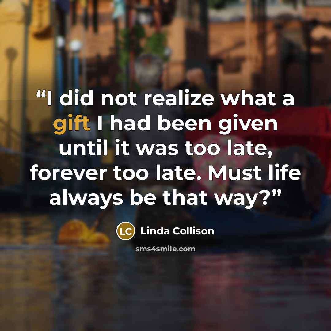 “I did not realize what a gift I had been given until it was too late, forever too late. Must life always be that way?” quote by Linda Collison
