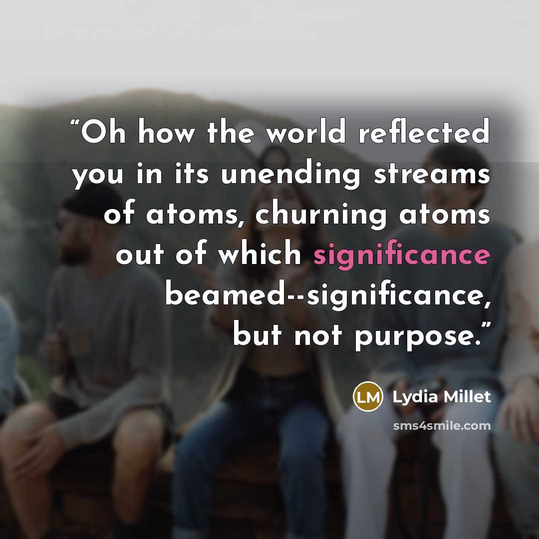 “Oh how the world reflected you in its unending streams of atoms, churning atoms out of which significance beamed--significance, but not purpose.” quote by Lydia Millet