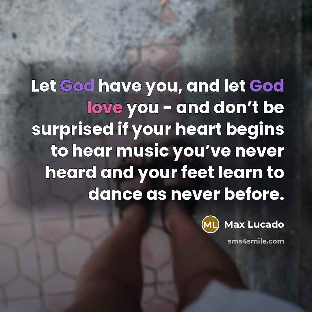 “Let God have you, and let God love you - and don’t be surprised if your heart begins to hear music you’ve never heard and your feet learn to dance as never before.” quote by Max Lucado