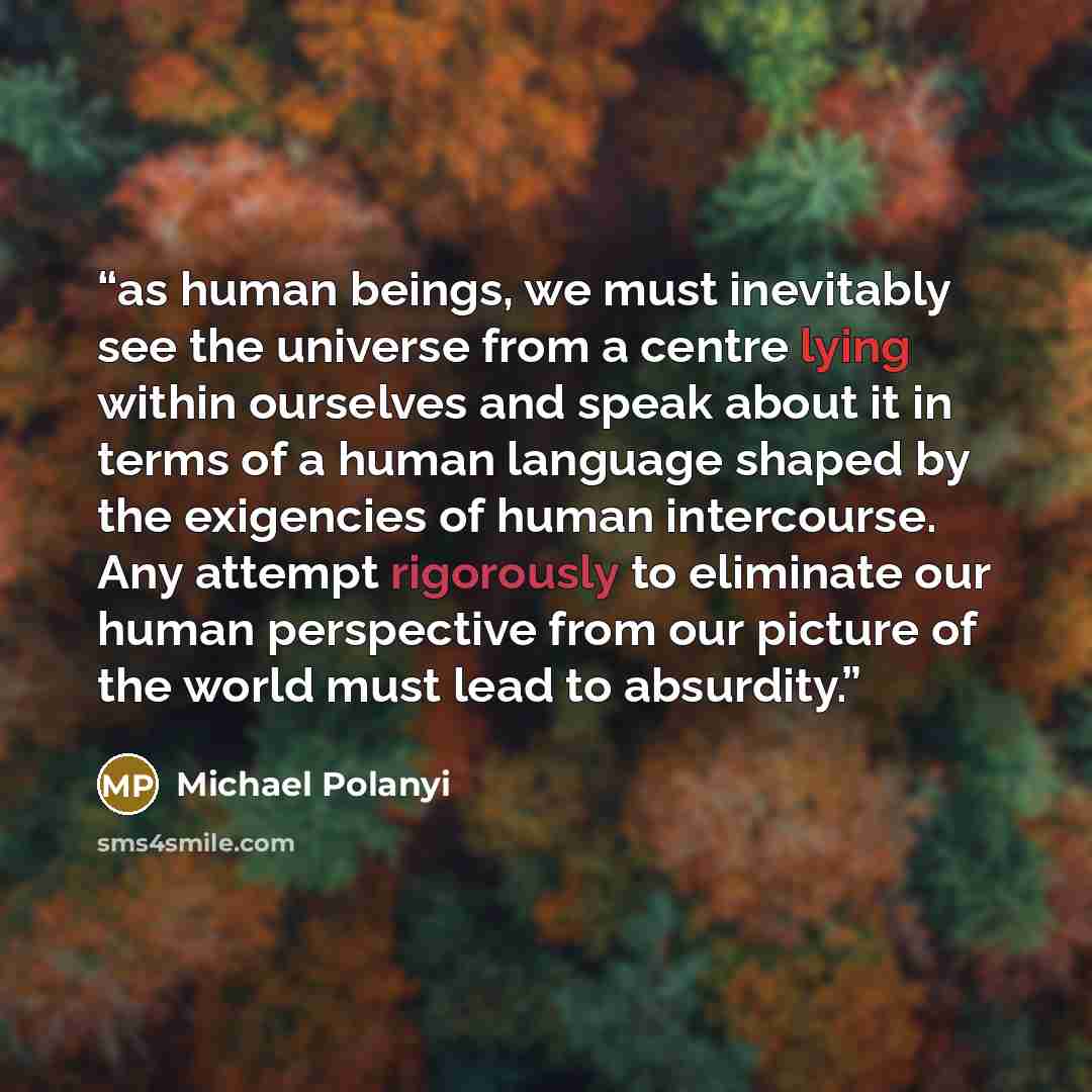 “as human beings, we must inevitably see the universe from a centre lying within ourselves and speak about it in terms of a human language shaped by the exigencies of human intercourse. Any attempt rigorously to eliminate our human perspective from our picture of the world must lead to absurdity.” quote by Michael Polanyi